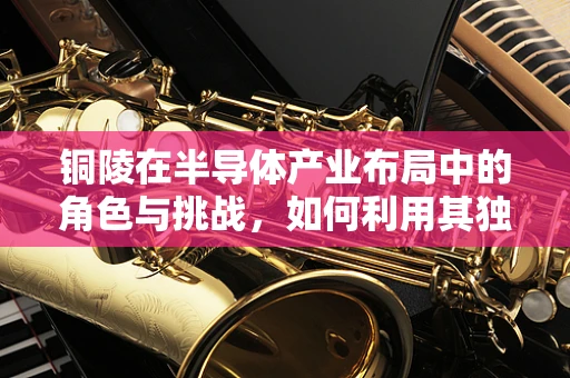 铜陵在半导体产业布局中的角色与挑战，如何利用其独特优势？