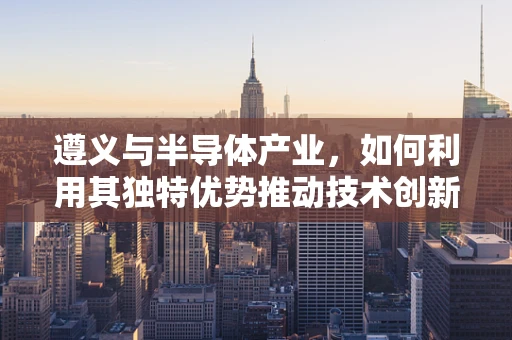 遵义与半导体产业，如何利用其独特优势推动技术创新？