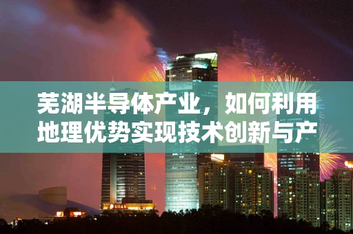 芜湖半导体产业，如何利用地理优势实现技术创新与产业升级？