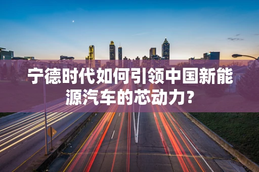 宁德时代如何引领中国新能源汽车的芯动力？