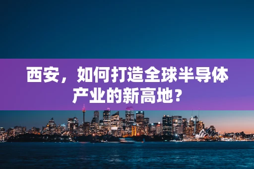 西安，如何打造全球半导体产业的新高地？