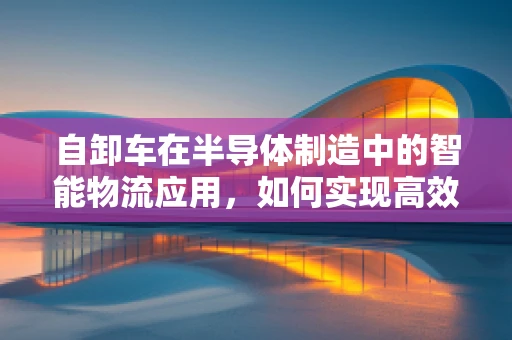 自卸车在半导体制造中的智能物流应用，如何实现高效卸载与精准控制？