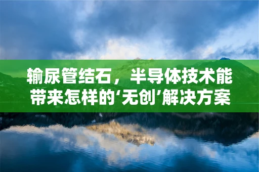 输尿管结石，半导体技术能带来怎样的‘无创’解决方案？