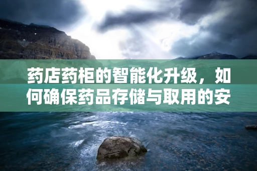 药店药柜的智能化升级，如何确保药品存储与取用的安全高效？
