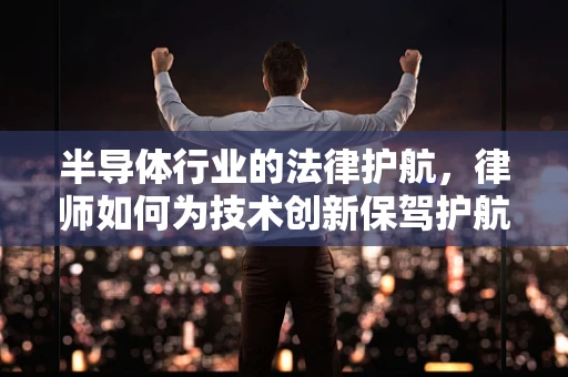 半导体行业的法律护航，律师如何为技术创新保驾护航？
