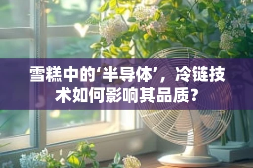 雪糕中的‘半导体’，冷链技术如何影响其品质？