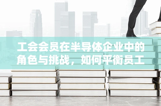 工会会员在半导体企业中的角色与挑战，如何平衡员工权益与技术创新？