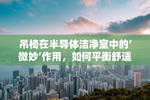 吊椅在半导体洁净室中的‘微妙’作用，如何平衡舒适与洁净？