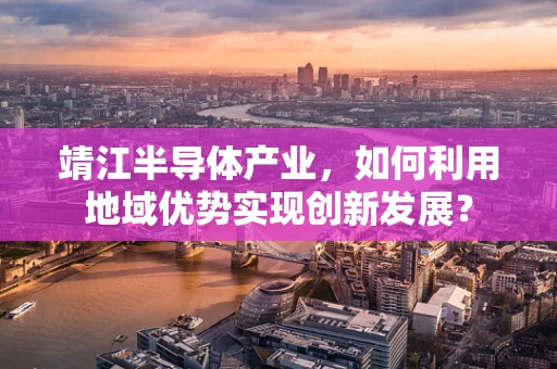 靖江半导体产业，如何利用地域优势实现创新发展？