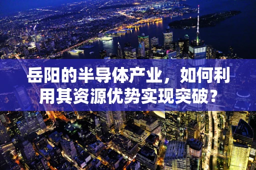 岳阳的半导体产业，如何利用其资源优势实现突破？