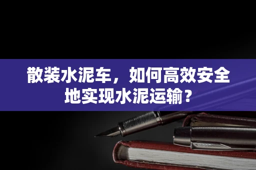 散装水泥车，如何高效安全地实现水泥运输？