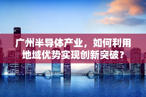 广州半导体产业，如何利用地域优势实现创新突破？