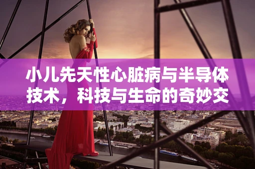小儿先天性心脏病与半导体技术，科技与生命的奇妙交汇