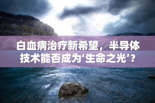白血病治疗新希望，半导体技术能否成为‘生命之光’？