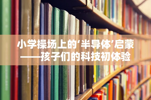 小学操场上的‘半导体’启蒙——孩子们的科技初体验