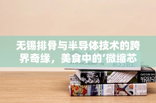 无锡排骨与半导体技术的跨界奇缘，美食中的‘微缩芯片’