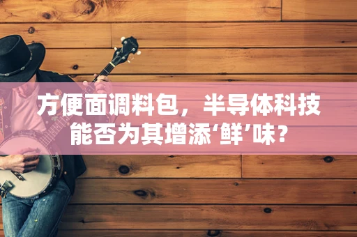 方便面调料包，半导体科技能否为其增添‘鲜’味？
