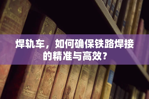 焊轨车，如何确保铁路焊接的精准与高效？