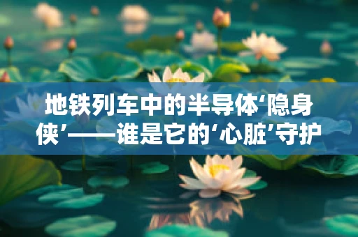 地铁列车中的半导体‘隐身侠’——谁是它的‘心脏’守护者？