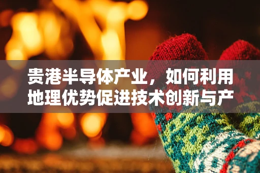 贵港半导体产业，如何利用地理优势促进技术创新与产业升级？