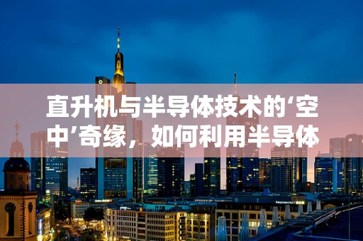 直升机与半导体技术的‘空中’奇缘，如何利用半导体创新提升飞行效率？