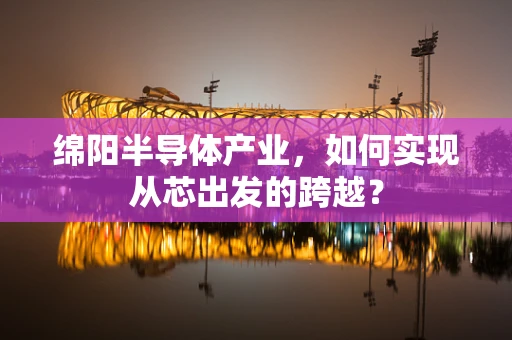 绵阳半导体产业，如何实现从芯出发的跨越？