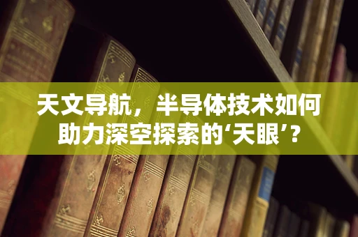 天文导航，半导体技术如何助力深空探索的‘天眼’？