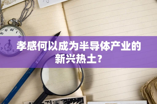 孝感何以成为半导体产业的新兴热土？