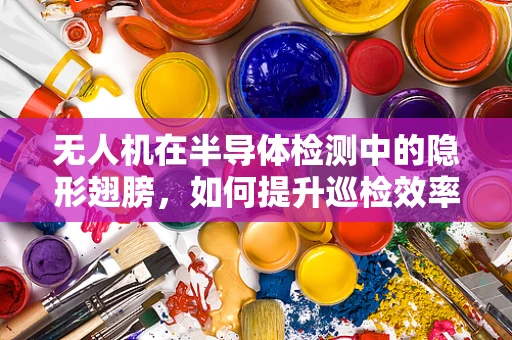 无人机在半导体检测中的隐形翅膀，如何提升巡检效率与精度？