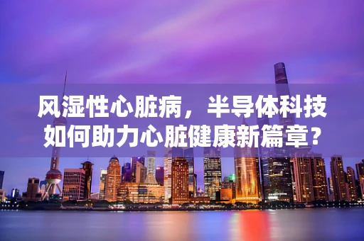 风湿性心脏病，半导体科技如何助力心脏健康新篇章？