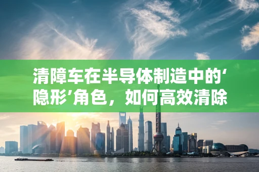 清障车在半导体制造中的‘隐形’角色，如何高效清除微粒污染？