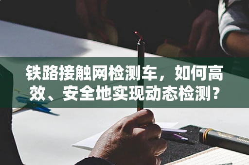 铁路接触网检测车，如何高效、安全地实现动态检测？