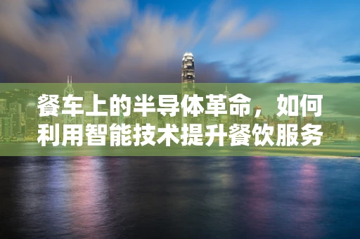 餐车上的半导体革命，如何利用智能技术提升餐饮服务体验？