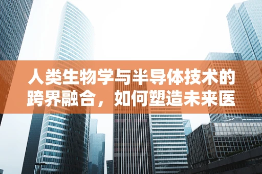 人类生物学与半导体技术的跨界融合，如何塑造未来医疗的芯片?