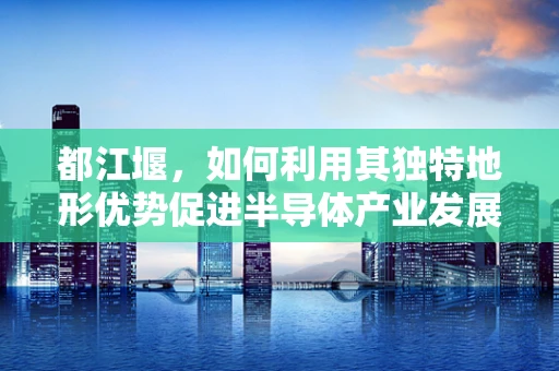 都江堰，如何利用其独特地形优势促进半导体产业发展？