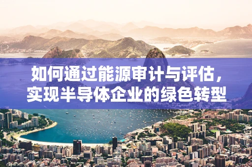 如何通过能源审计与评估，实现半导体企业的绿色转型？