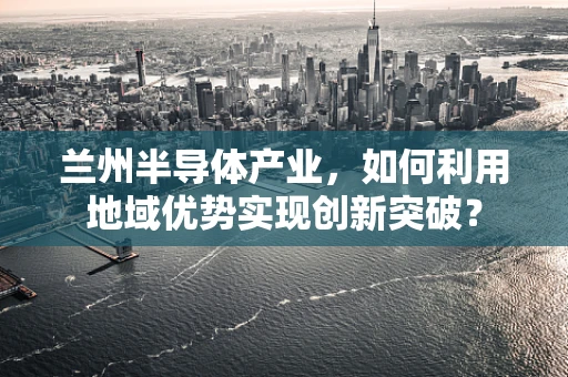 兰州半导体产业，如何利用地域优势实现创新突破？