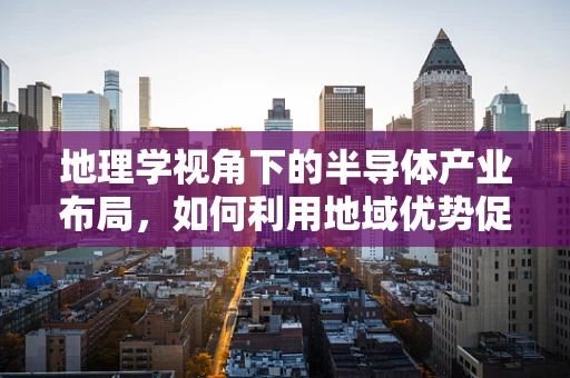 地理学视角下的半导体产业布局，如何利用地域优势促进技术创新？