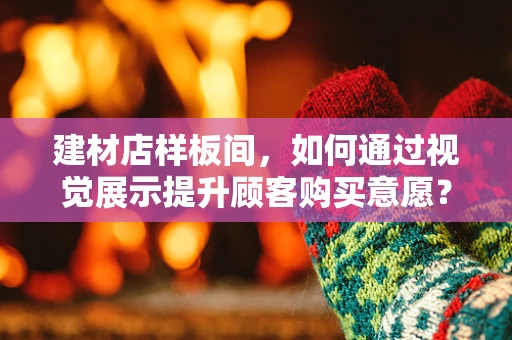 建材店样板间，如何通过视觉展示提升顾客购买意愿？