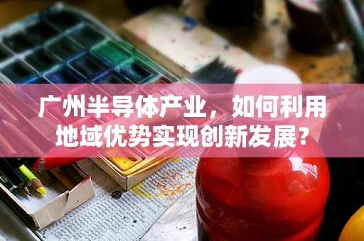 广州半导体产业，如何利用地域优势实现创新发展？