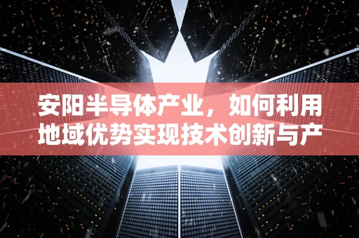 安阳半导体产业，如何利用地域优势实现技术创新与产业升级？