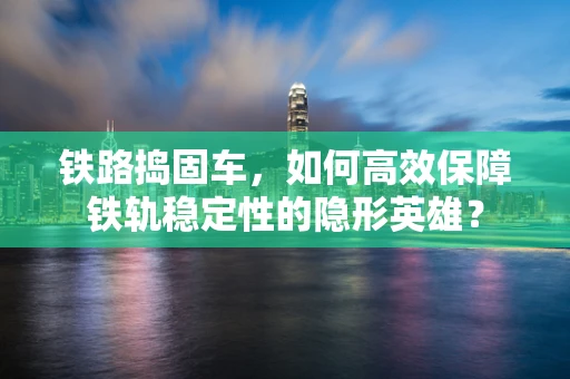 铁路捣固车，如何高效保障铁轨稳定性的隐形英雄？