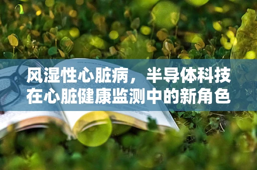风湿性心脏病，半导体科技在心脏健康监测中的新角色？