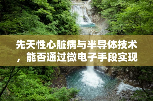 先天性心脏病与半导体技术，能否通过微电子手段实现早期诊断？