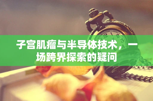 子宫肌瘤与半导体技术，一场跨界探索的疑问