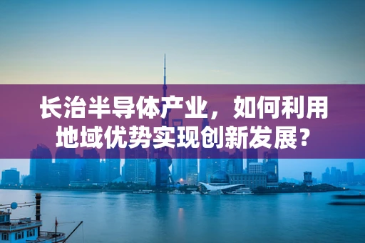 长治半导体产业，如何利用地域优势实现创新发展？