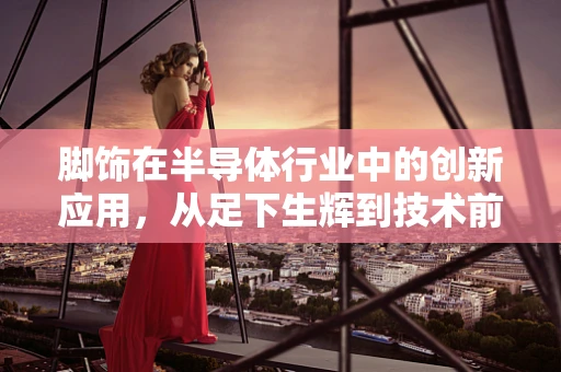 脚饰在半导体行业中的创新应用，从足下生辉到技术前沿的跨界探索