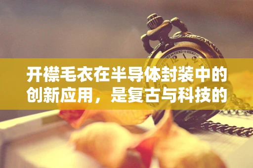 开襟毛衣在半导体封装中的创新应用，是复古与科技的完美融合吗？