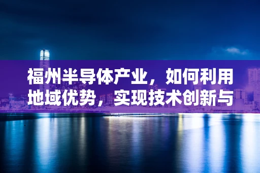 福州半导体产业，如何利用地域优势，实现技术创新与产业升级？