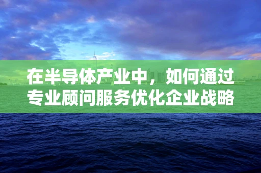 在半导体产业中，如何通过专业顾问服务优化企业战略布局？